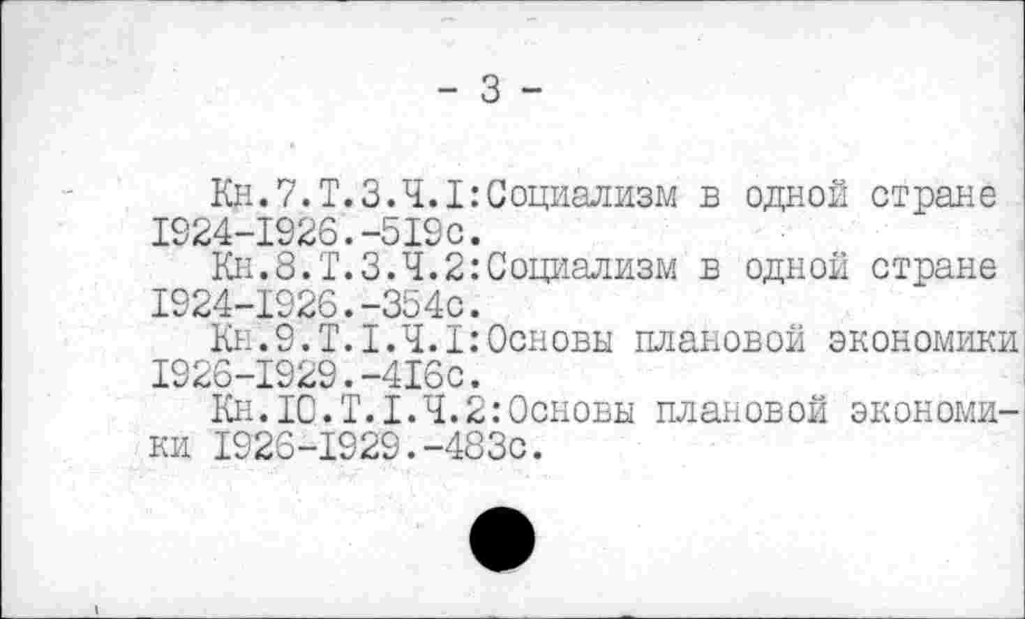 ﻿- 3 -
Кц. 7. Т. 3.4.1 .’Социализм в одной стране 1924-1926.-519с.
Кн.8.Т.3.4.2:Социализм в одной стране 1924-1926.-354с.
Кн.9.Т.1.4.1:Основы плановой экономики 1926-1929.-416с.
Кн.ТО.Т.1.4.2:Основы плановой экономики 1926-1929.-483с.